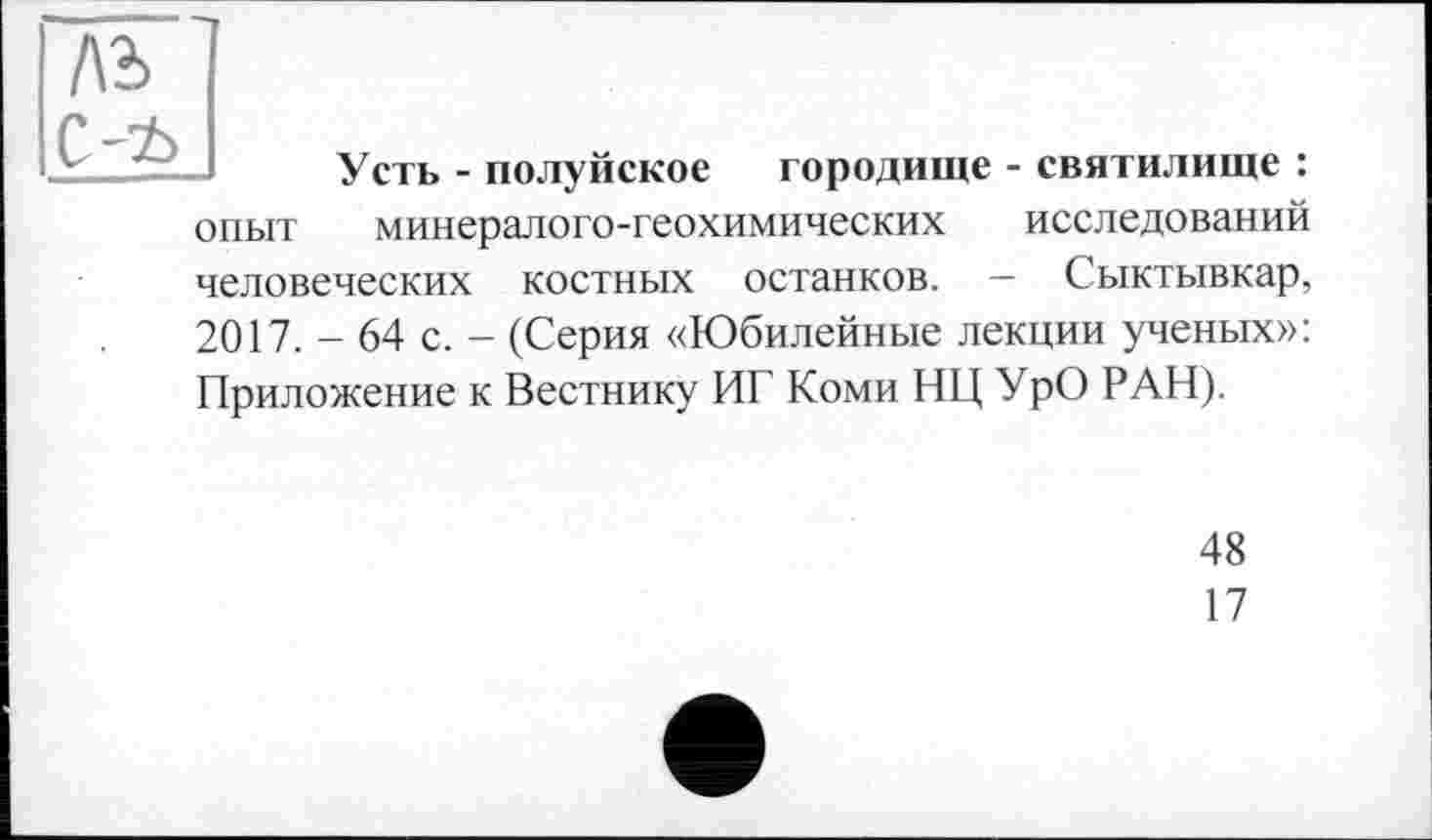 ﻿Усть - полуйское городище - святилище : опыт минералого-геохимических исследований человеческих костных останков. — Сыктывкар, 2017. - 64 с. - (Серия «Юбилейные лекции ученых»: Приложение к Вестнику ИГ Коми НЦ УрО РАН).
48
17